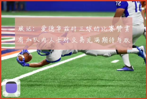 狼记：爱德华兹对三球的比赛赞赏有加队内人士对交易充满期待与欢欣