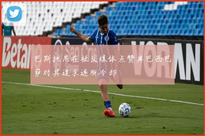 巴斯托尼在社交媒体点赞库巴西巴萨对其追求逐渐冷却