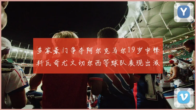 多家豪门争夺阿尔克马尔19岁中锋科瓦奇尤文切尔西等球队表现出浓厚兴趣