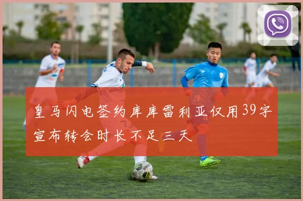 皇马闪电签约库库雷利亚仅用39字宣布转会时长不足三天