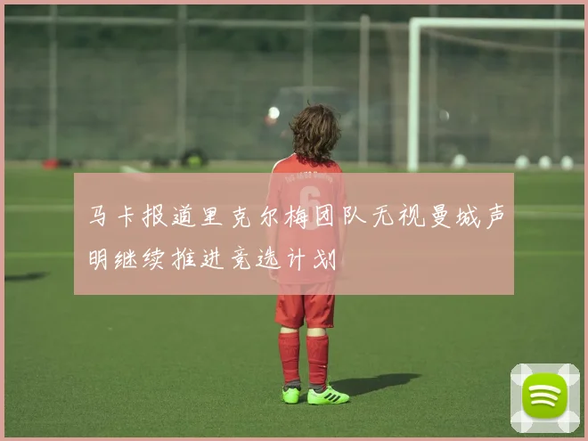 马卡报道里克尔梅团队无视曼城声明继续推进竞选计划