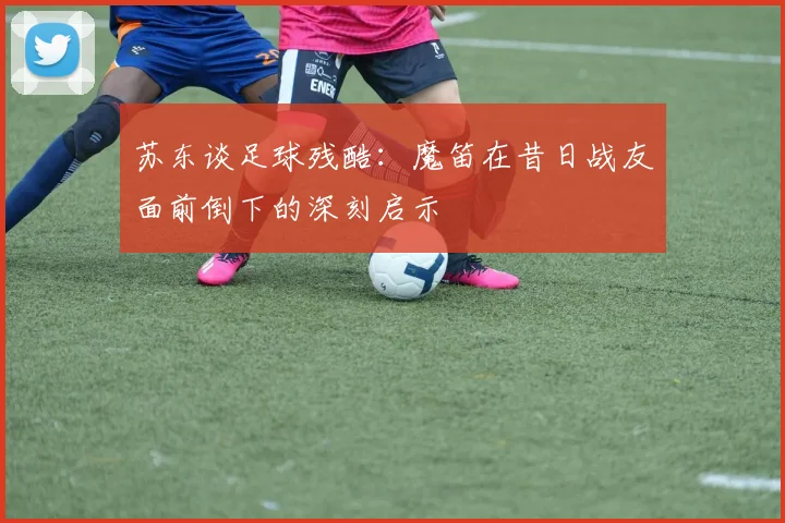 苏东谈足球残酷：魔笛在昔日战友面前倒下的深刻启示