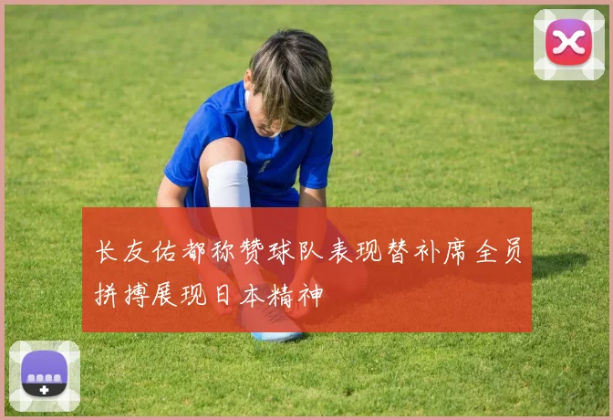 长友佑都称赞球队表现替补席全员拼搏展现日本精神