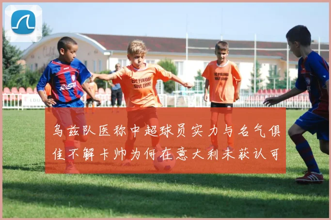 乌兹队医称中超球员实力与名气俱佳不解卡帅为何在意大利未获认可