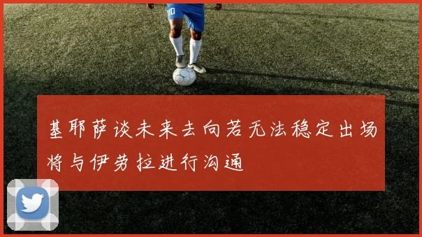 基耶萨谈未来去向若无法稳定出场将与伊劳拉进行沟通