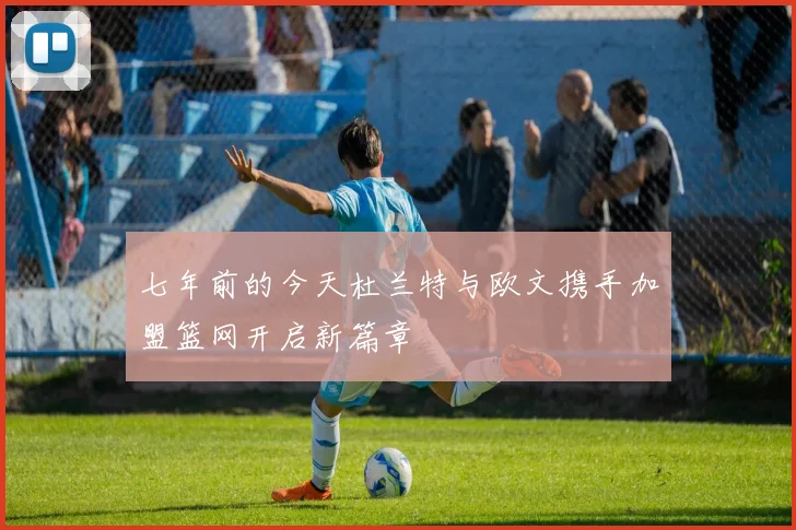 七年前的今天杜兰特与欧文携手加盟篮网开启新篇章