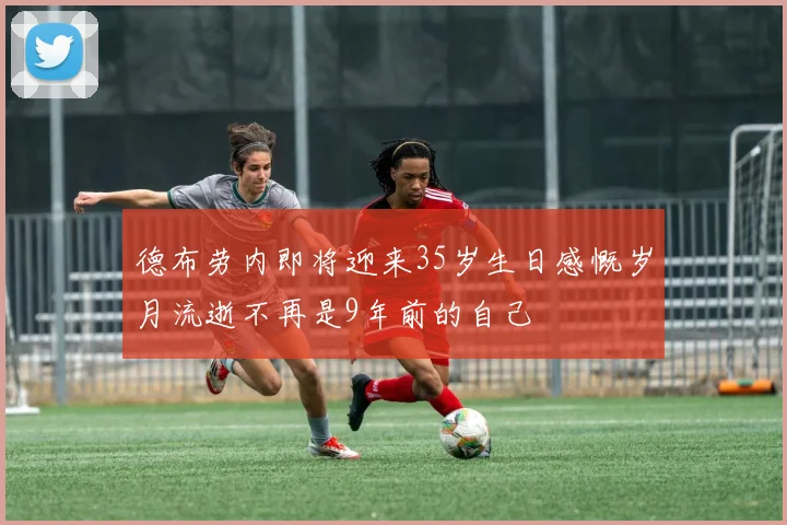 德布劳内即将迎来35岁生日感慨岁月流逝不再是9年前的自己