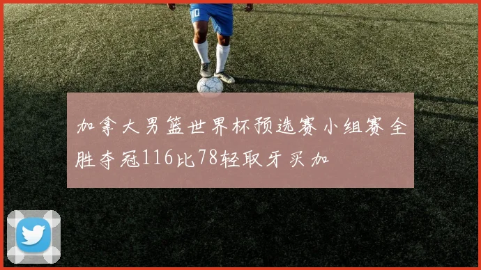 加拿大男篮世界杯预选赛小组赛全胜夺冠116比78轻取牙买加