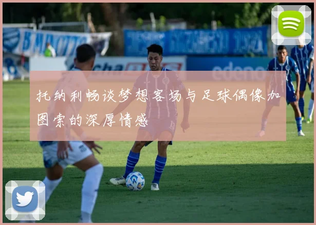托纳利畅谈梦想客场与足球偶像加图索的深厚情感